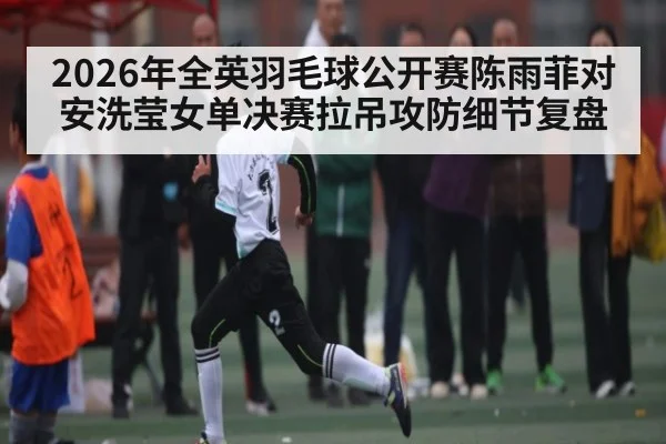 2026年全英羽毛球公开赛陈雨菲对安洗莹女单决赛拉吊攻防细节复盘